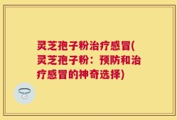 灵芝孢子粉治疗感冒(灵芝孢子粉：预防和治疗感冒的神奇选择)