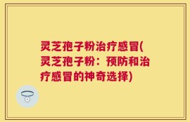 灵芝孢子粉治疗感冒(灵芝孢子粉：预防和治疗感冒的神奇选择)