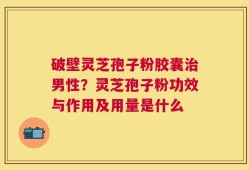 破壁灵芝孢子粉胶囊治男性？灵芝孢子粉功效与作用及用量是什么