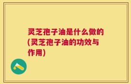 灵芝孢子油是什么做的(灵芝孢子油的功效与作用)