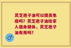 灵芝孢子油可以提高免疫吗？灵芝孢子油给家人强身健体，灵芝孢子油有用吗？