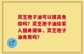 灵芝孢子油可以提高免疫吗？灵芝孢子油给家人强身健体，灵芝孢子油有用吗？