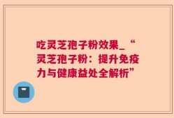 吃灵芝孢子粉效果_“灵芝孢子粉：提升免疫力与健康益处全解析”