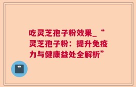 吃灵芝孢子粉效果_“灵芝孢子粉：提升免疫力与健康益处全解析”