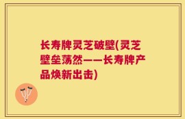 长寿牌灵芝破壁(灵芝壁垒荡然——长寿牌产品焕新出击)