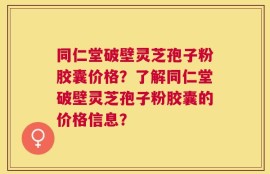 同仁堂破壁灵芝孢子粉胶囊价格？了解同仁堂破壁灵芝孢子粉胶囊的价格信息？