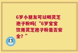 6岁小朋友可以喝灵芝孢子粉吗(“6岁宝宝饮用灵芝孢子粉是否安全？”