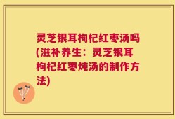 灵芝银耳枸杞红枣汤吗(滋补养生：灵芝银耳枸杞红枣炖汤的制作方法)
