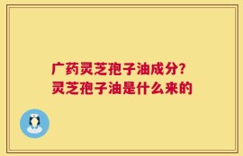 广药灵芝孢子油成分？灵芝孢子油是什么来的