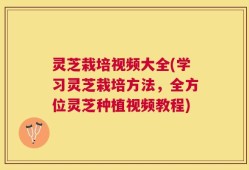 灵芝栽培视频大全(学习灵芝栽培方法，全方位灵芝种植视频教程)