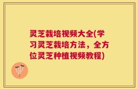 灵芝栽培视频大全(学习灵芝栽培方法，全方位灵芝种植视频教程)