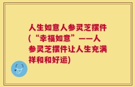 人生如意人参灵芝摆件(“幸福如意”——人参灵芝摆件让人生充满祥和和好运)