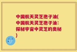 中国航天灵芝孢子油(中国航天灵芝孢子油：探秘宇宙中灵芝的奥秘)