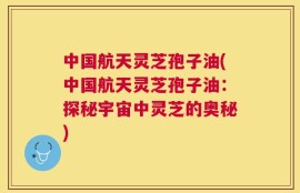 中国航天灵芝孢子油(中国航天灵芝孢子油：探秘宇宙中灵芝的奥秘)