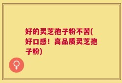 好的灵芝孢子粉不苦(好口感！高品质灵芝孢子粉)