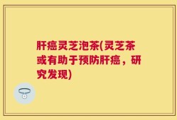 肝癌灵芝泡茶(灵芝茶或有助于预防肝癌，研究发现)