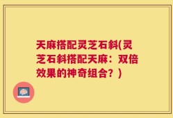 天麻搭配灵芝石斜(灵芝石斜搭配天麻：双倍效果的神奇组合？)