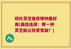 切片灵芝推荐哪种最好用(最佳选择：哪一种灵芝能让你更受益？)