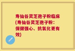 寿仙谷灵芝孢子粉临床(寿仙谷灵芝孢子粉：保健强心、抗氧化更有效)