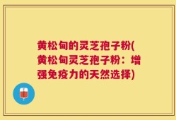 黄松甸的灵芝孢子粉(黄松甸灵芝孢子粉：增强免疫力的天然选择)
