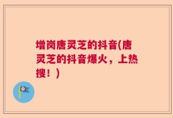 增岗唐灵芝的抖音(唐灵芝的抖音爆火，上热搜！)
