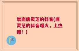 增岗唐灵芝的抖音(唐灵芝的抖音爆火，上热搜！)
