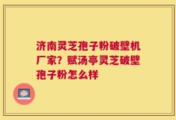 济南灵芝孢子粉破壁机厂家？赋汤亭灵芝破壁孢子粉怎么样