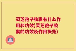 灵芝孢子胶囊有什么作用和功效(灵芝孢子胶囊的功效及作用概览)