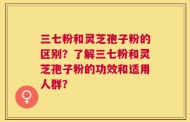 三七粉和灵芝孢子粉的区别？了解三七粉和灵芝孢子粉的功效和适用人群？