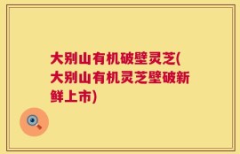 大别山有机破壁灵芝(大别山有机灵芝壁破新鲜上市)