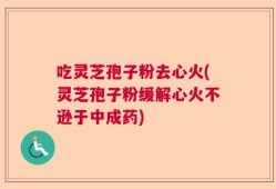 吃灵芝孢子粉去心火(灵芝孢子粉缓解心火不逊于中成药)