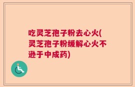 吃灵芝孢子粉去心火(灵芝孢子粉缓解心火不逊于中成药)