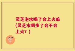 灵芝泡水喝了会上火嘛(灵芝水喝多了会不会上火？)