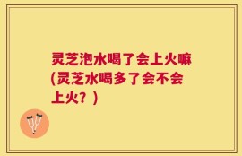 灵芝泡水喝了会上火嘛(灵芝水喝多了会不会上火？)
