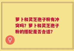 萝卜和灵芝孢子粉有冲突吗？萝卜和灵芝孢子粉的搭配是否合适？