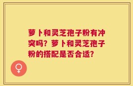 萝卜和灵芝孢子粉有冲突吗？萝卜和灵芝孢子粉的搭配是否合适？