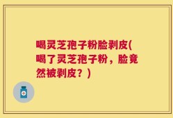 喝灵芝孢子粉脸剥皮(喝了灵芝孢子粉，脸竟然被剥皮？)