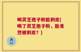 喝灵芝孢子粉脸剥皮(喝了灵芝孢子粉，脸竟然被剥皮？)