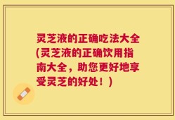 灵芝液的正确吃法大全(灵芝液的正确饮用指南大全，助您更好地享受灵芝的好处！)