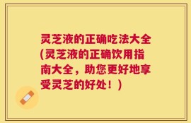 灵芝液的正确吃法大全(灵芝液的正确饮用指南大全，助您更好地享受灵芝的好处！)