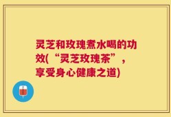 灵芝和玫瑰煮水喝的功效(“灵芝玫瑰茶”，享受身心健康之道)