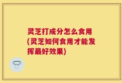灵芝打成分怎么食用 (灵芝如何食用才能发挥最好效果)
