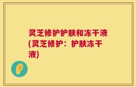 灵芝修护护肤和冻干液(灵芝修护：护肤冻干液)