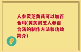人参灵芝黄芪可以加百合吗(黄芪灵芝人参百合汤的制作方法和功效简介)