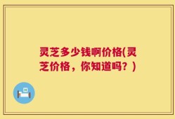 灵芝多少钱啊价格(灵芝价格，你知道吗？)