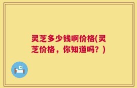 灵芝多少钱啊价格(灵芝价格，你知道吗？)