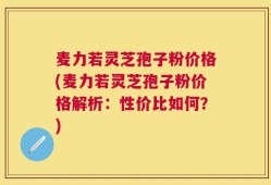 麦力若灵芝孢子粉价格(麦力若灵芝孢子粉价格解析：性价比如何？)