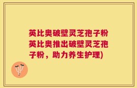 英比奥破壁灵芝孢子粉英比奥推出破壁灵芝孢子粉，助力养生护理)
