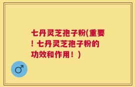 七丹灵芝孢子粉(重要! 七丹灵芝孢子粉的功效和作用！)