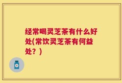 经常喝灵芝茶有什么好处(常饮灵芝茶有何益处？)
